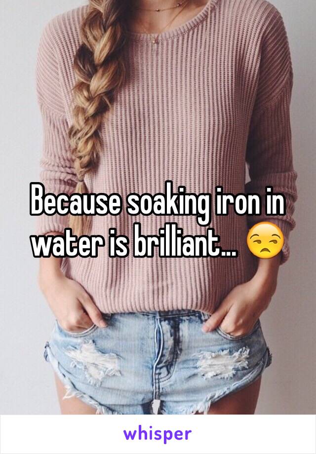 Because soaking iron in water is brilliant... 😒