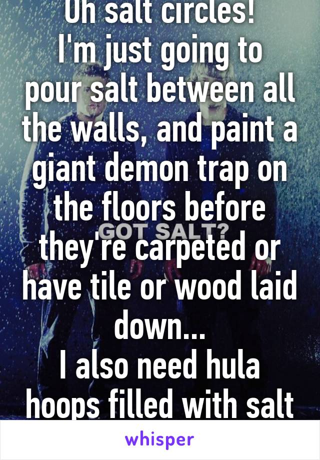 Oh salt circles!
I'm just going to pour salt between all the walls, and paint a giant demon trap on the floors before they're carpeted or have tile or wood laid down...
I also need hula hoops filled with salt lol