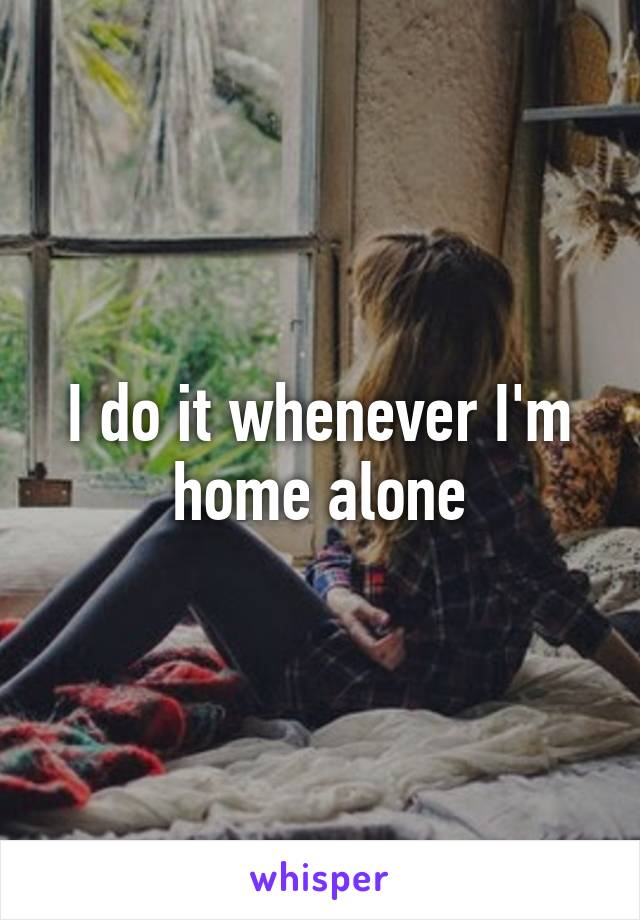 I do it whenever I'm home alone