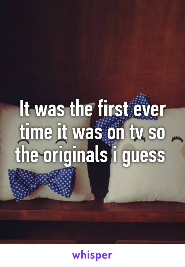 It was the first ever time it was on tv so the originals i guess 