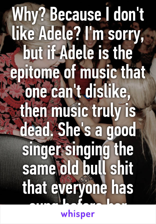 Why? Because I don't like Adele? I'm sorry, but if Adele is the epitome of music that one can't dislike, then music truly is dead. She's a good singer singing the same old bull shit that everyone has sung before her