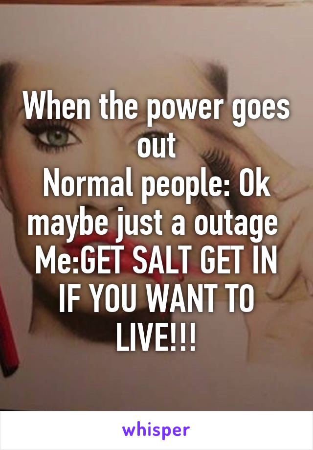 When the power goes out
Normal people: Ok maybe just a outage 
Me:GET SALT GET IN IF YOU WANT TO LIVE!!!