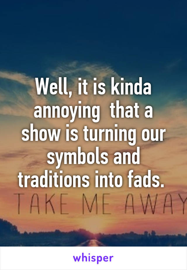 Well, it is kinda annoying  that a show is turning our symbols and traditions into fads. 