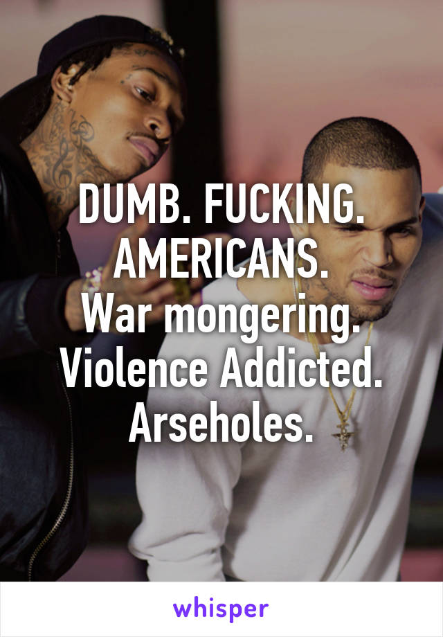 DUMB. FUCKING. AMERICANS.
War mongering.
Violence Addicted.
Arseholes.