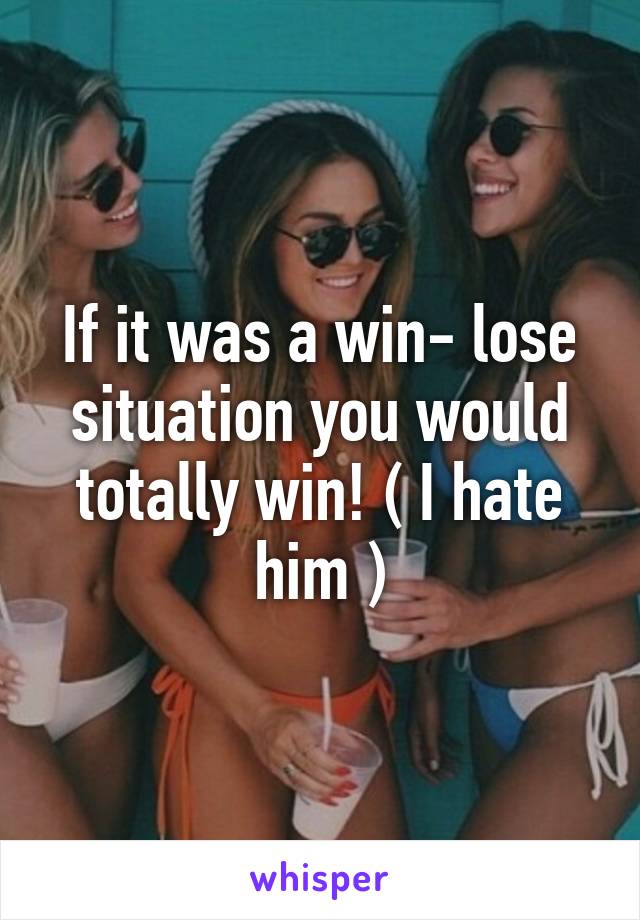 If it was a win- lose situation you would totally win! ( I hate him )