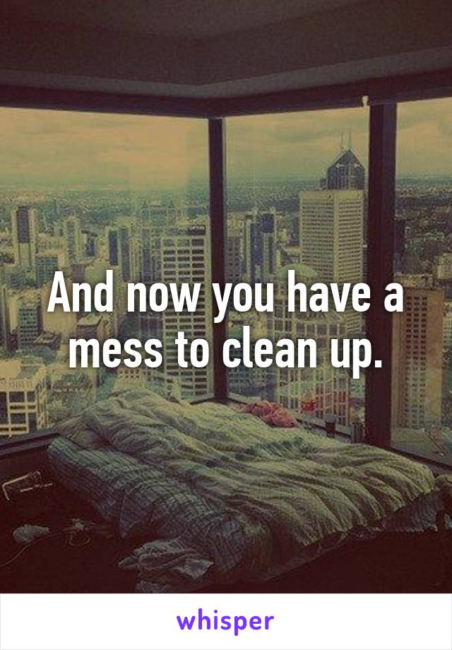 And now you have a mess to clean up.