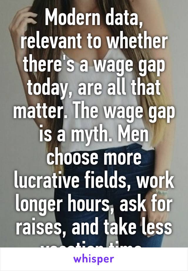 Modern data, relevant to whether there's a wage gap today, are all that matter. The wage gap is a myth. Men choose more lucrative fields, work longer hours, ask for raises, and take less vacation time.