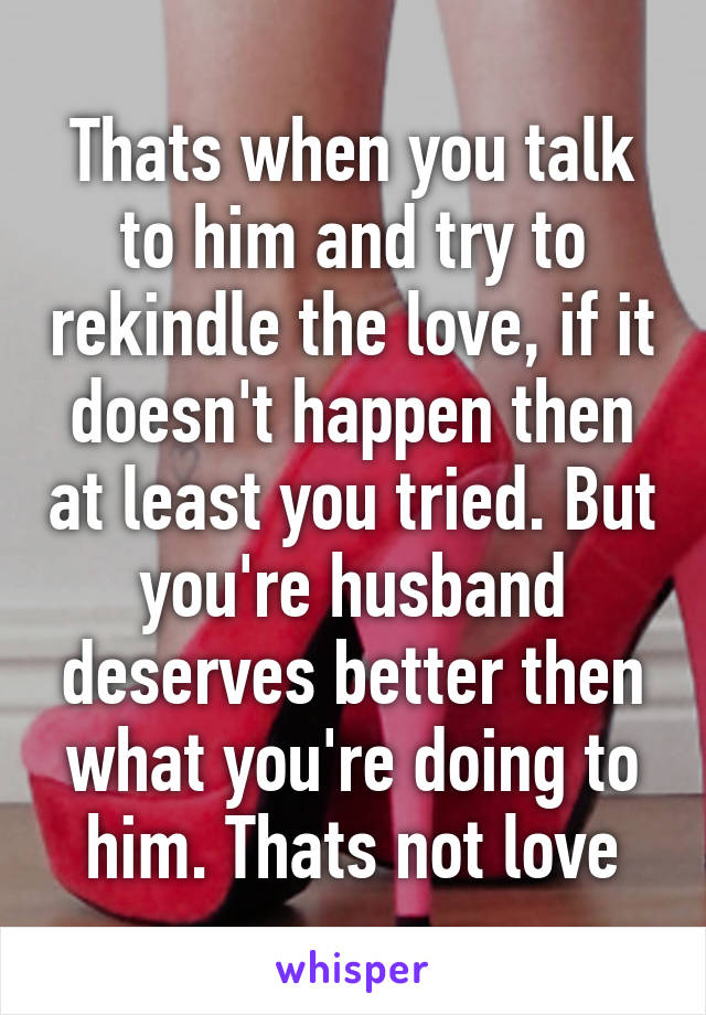 Thats when you talk to him and try to rekindle the love, if it doesn't happen then at least you tried. But you're husband deserves better then what you're doing to him. Thats not love