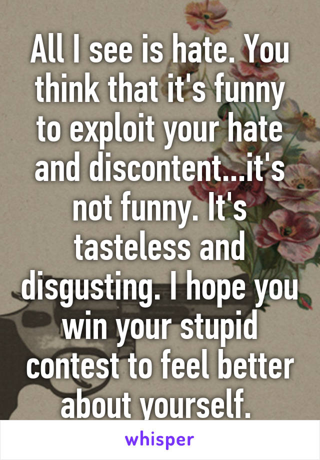 All I see is hate. You think that it's funny to exploit your hate and discontent...it's not funny. It's tasteless and disgusting. I hope you win your stupid contest to feel better about yourself. 