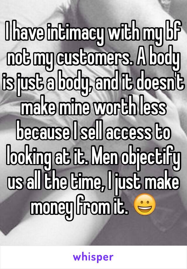 I have intimacy with my bf not my customers. A body is just a body, and it doesn't make mine worth less because I sell access to looking at it. Men objectify us all the time, I just make money from it. 😀