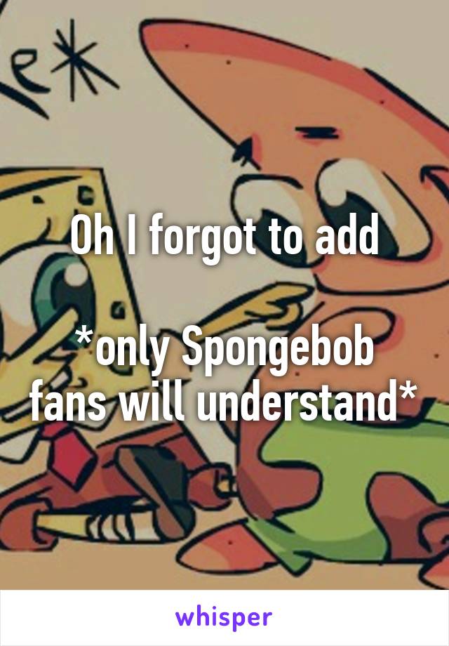 Oh I forgot to add

*only Spongebob fans will understand*