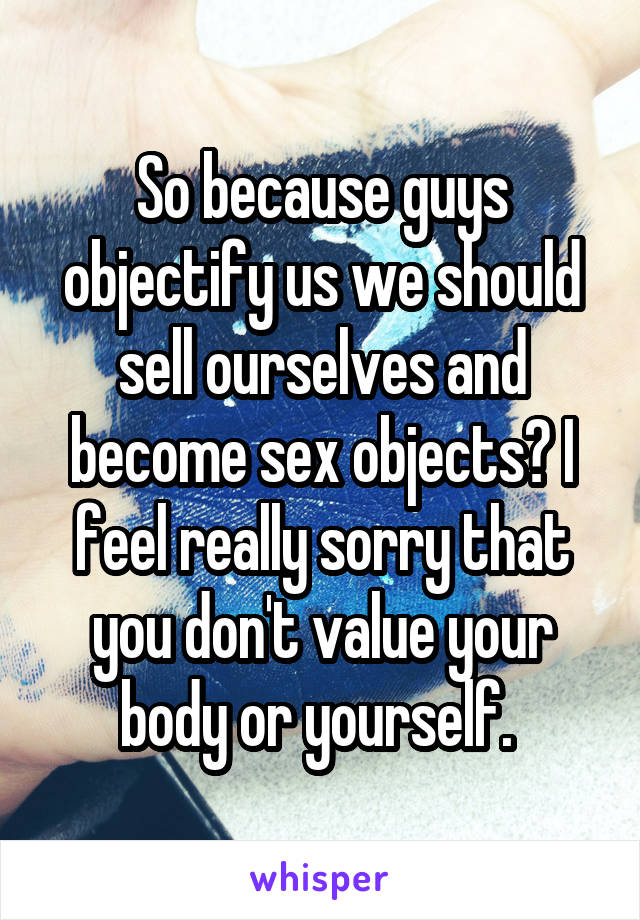 So because guys objectify us we should sell ourselves and become sex objects? I feel really sorry that you don't value your body or yourself. 