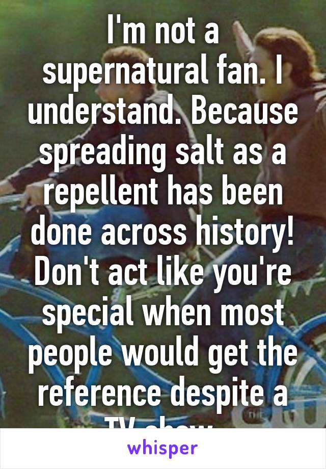 I'm not a supernatural fan. I understand. Because spreading salt as a repellent has been done across history! Don't act like you're special when most people would get the reference despite a TV show.