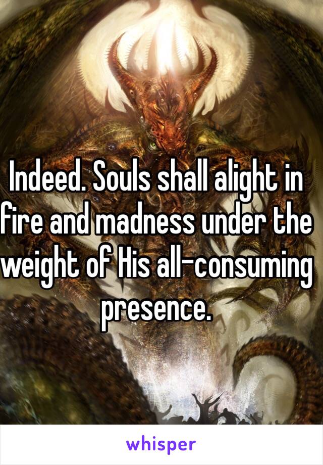 Indeed. Souls shall alight in fire and madness under the weight of His all-consuming presence.