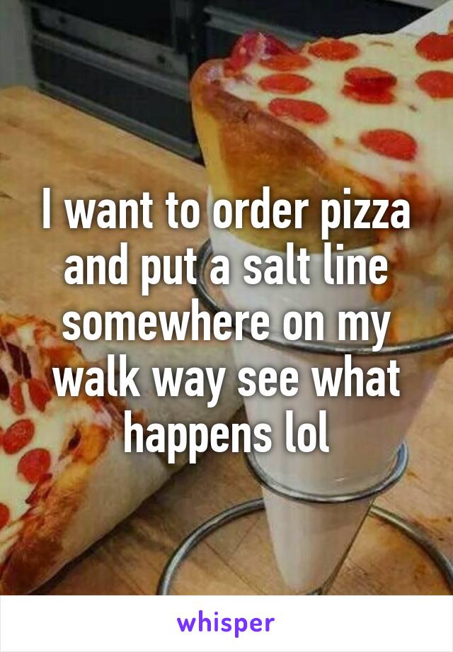 I want to order pizza and put a salt line somewhere on my walk way see what happens lol