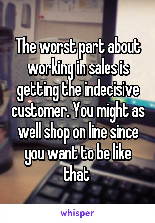 The worst part about working in sales is getting the indecisive customer. You might as well shop on line since you want to be like that 