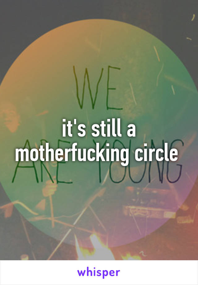 it's still a motherfucking circle 