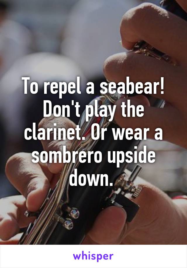 To repel a seabear! Don't play the clarinet. Or wear a sombrero upside down. 