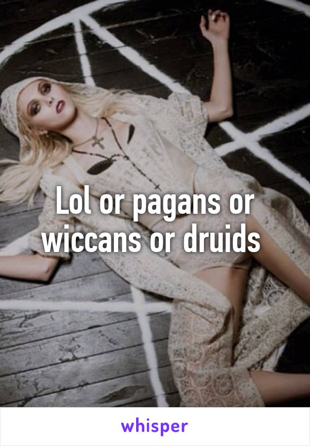 Lol or pagans or wiccans or druids 