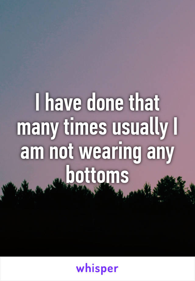 I have done that many times usually I am not wearing any bottoms