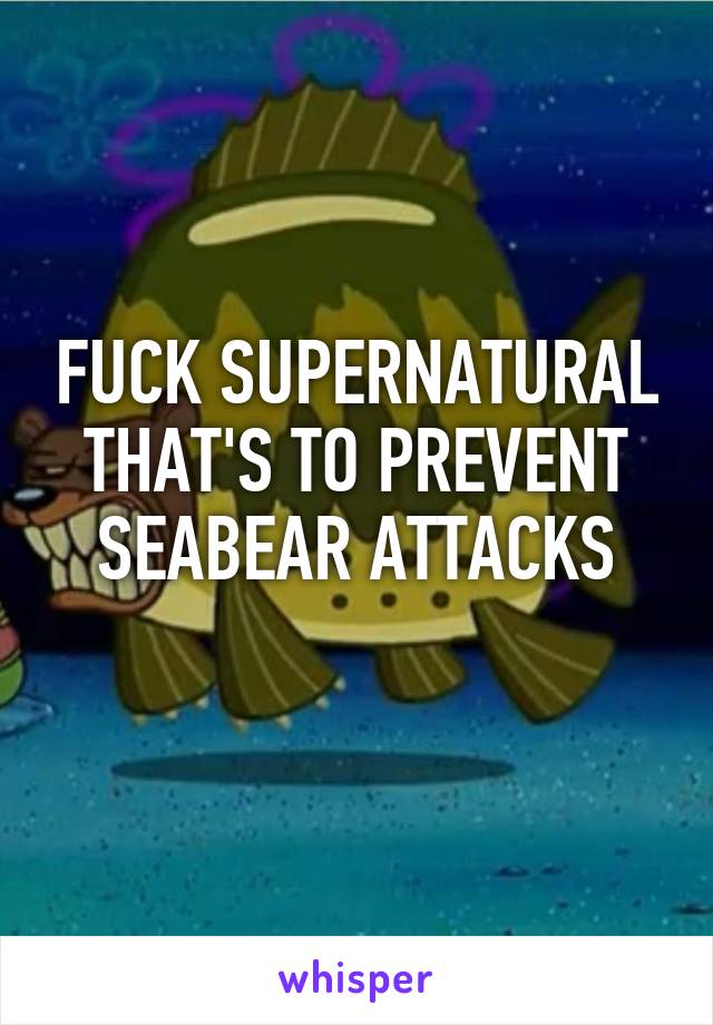 FUCK SUPERNATURAL THAT'S TO PREVENT SEABEAR ATTACKS
