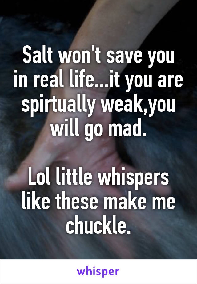 Salt won't save you in real life...it you are spirtually weak,you will go mad.

Lol little whispers like these make me chuckle.