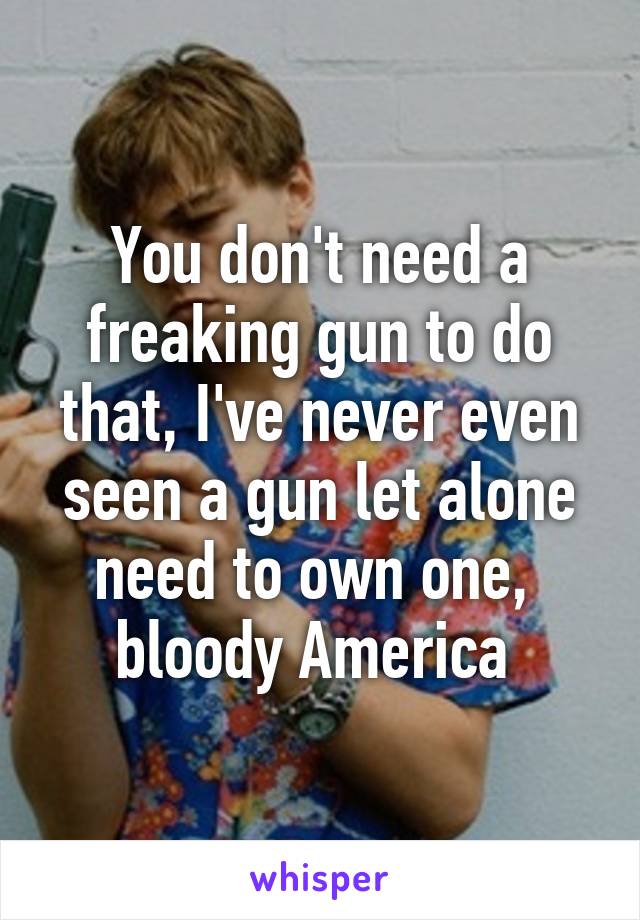 You don't need a freaking gun to do that, I've never even seen a gun let alone need to own one,  bloody America 