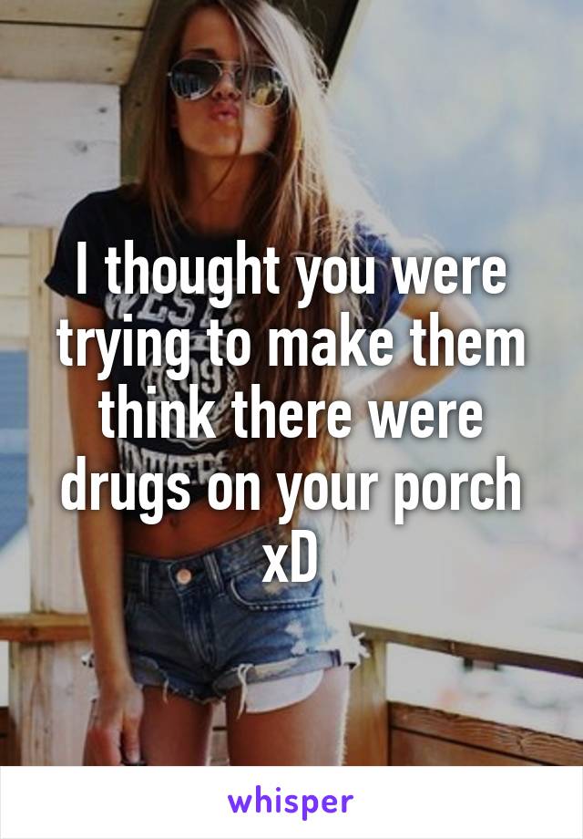 I thought you were trying to make them think there were drugs on your porch xD