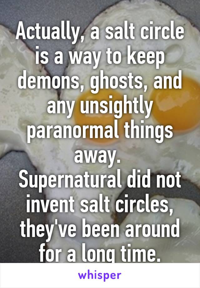 Actually, a salt circle is a way to keep demons, ghosts, and any unsightly paranormal things away. 
Supernatural did not invent salt circles, they've been around for a long time.