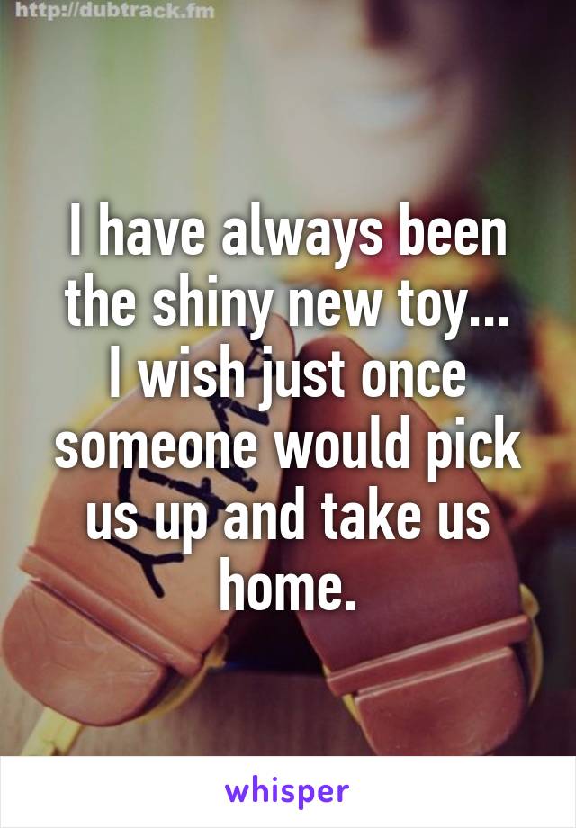 I have always been the shiny new toy...
I wish just once someone would pick us up and take us home.