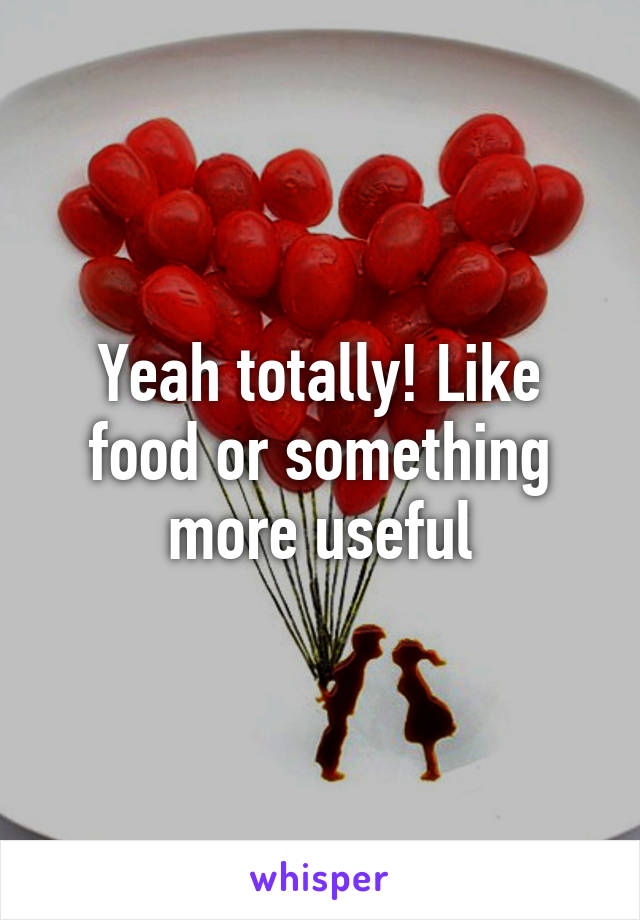 Yeah totally! Like food or something more useful