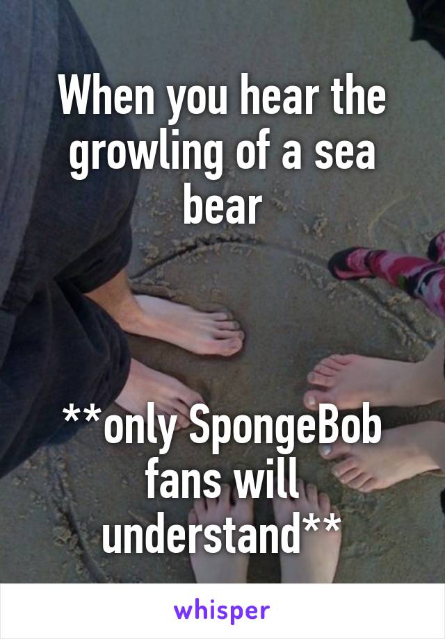 When you hear the growling of a sea bear



**only SpongeBob fans will understand**