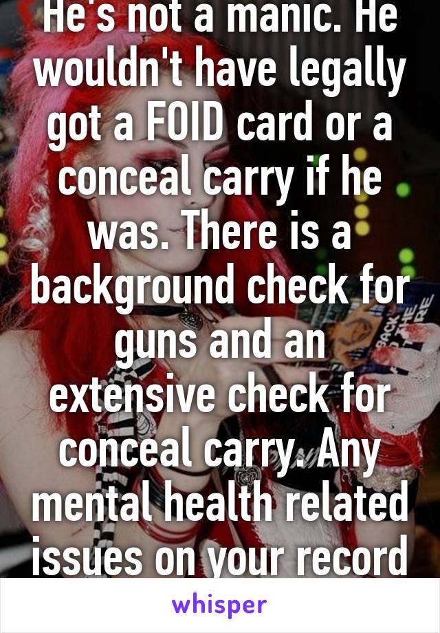 He's not a manic. He wouldn't have legally got a FOID card or a conceal carry if he was. There is a background check for guns and an extensive check for conceal carry. Any mental health related issues on your record and you're denied. 