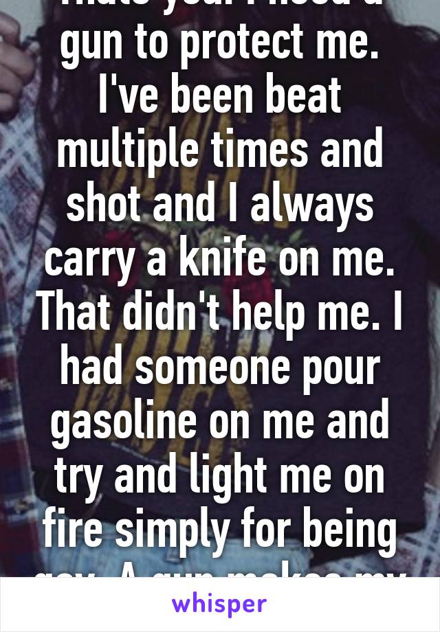 Thats you. I need a gun to protect me. I've been beat multiple times and shot and I always carry a knife on me. That didn't help me. I had someone pour gasoline on me and try and light me on fire simply for being gay. A gun makes my life safer. 