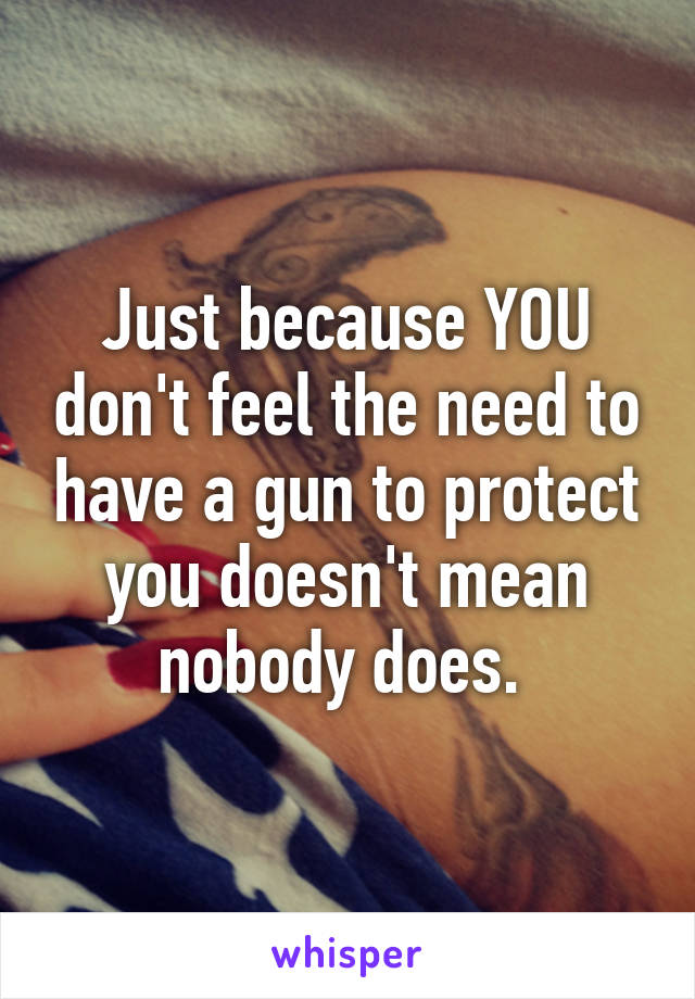 Just because YOU don't feel the need to have a gun to protect you doesn't mean nobody does. 