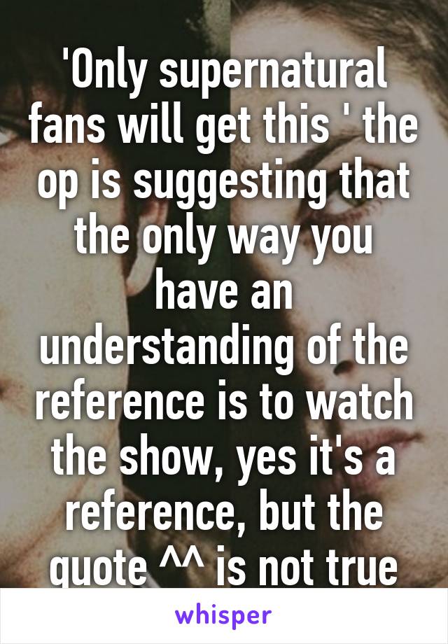 'Only supernatural fans will get this ' the op is suggesting that the only way you have an understanding of the reference is to watch the show, yes it's a reference, but the quote ^^ is not true