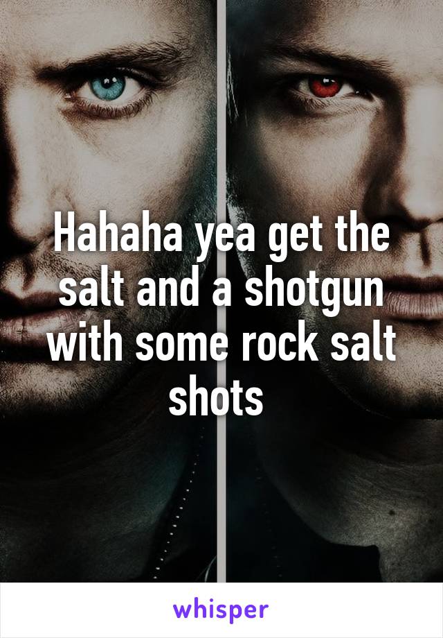 Hahaha yea get the salt and a shotgun with some rock salt shots 