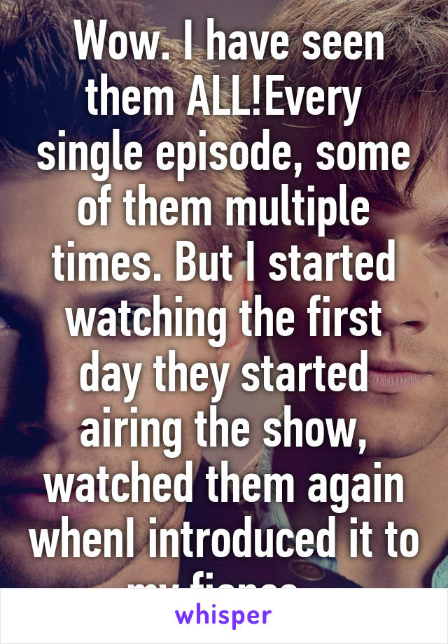  Wow. I have seen them ALL!Every single episode, some of them multiple times. But I started watching the first day they started airing the show, watched them again whenI introduced it to my fiance. 