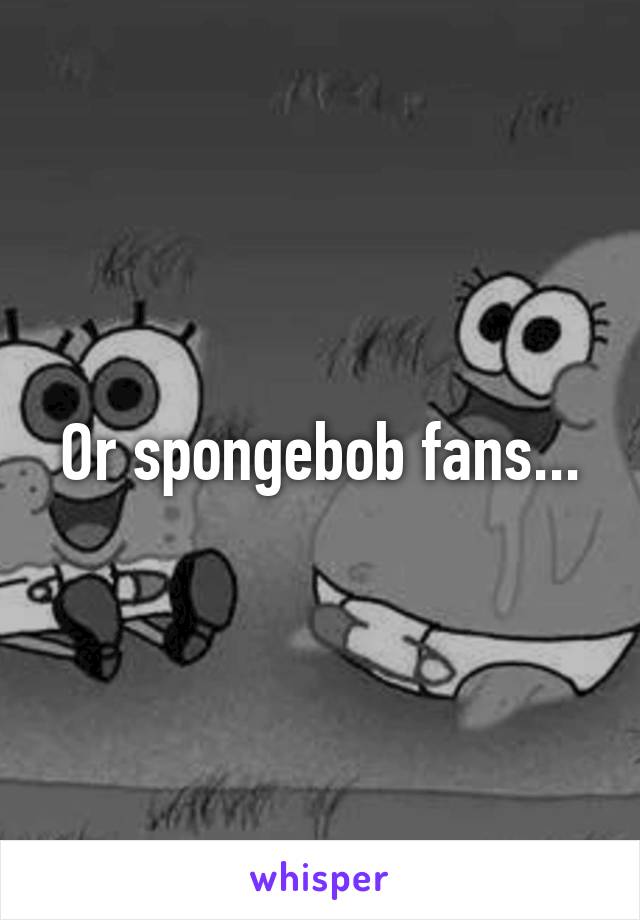 Or spongebob fans...