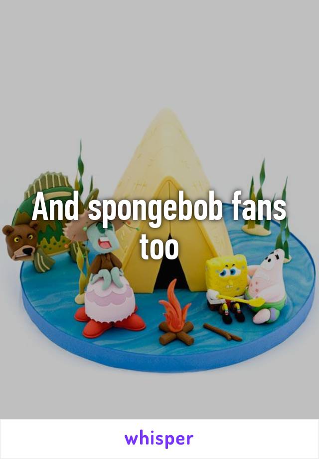 And spongebob fans too