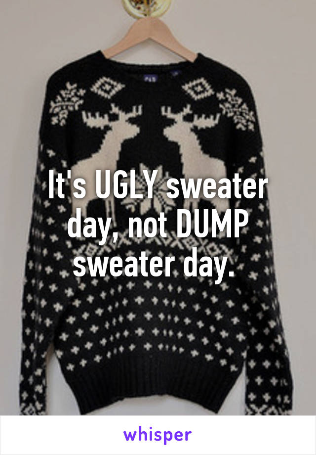 It's UGLY sweater day, not DUMP sweater day. 