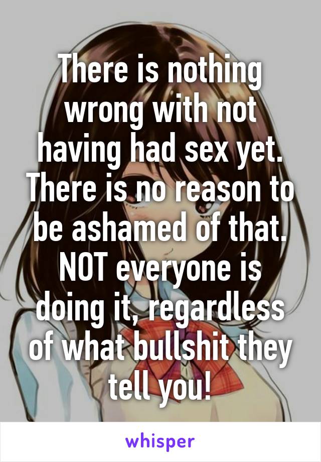 There is nothing wrong with not having had sex yet. There is no reason to be ashamed of that. NOT everyone is doing it, regardless of what bullshit they tell you!