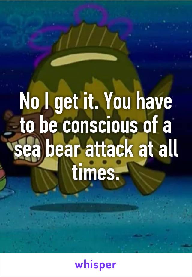 No I get it. You have to be conscious of a sea bear attack at all times.