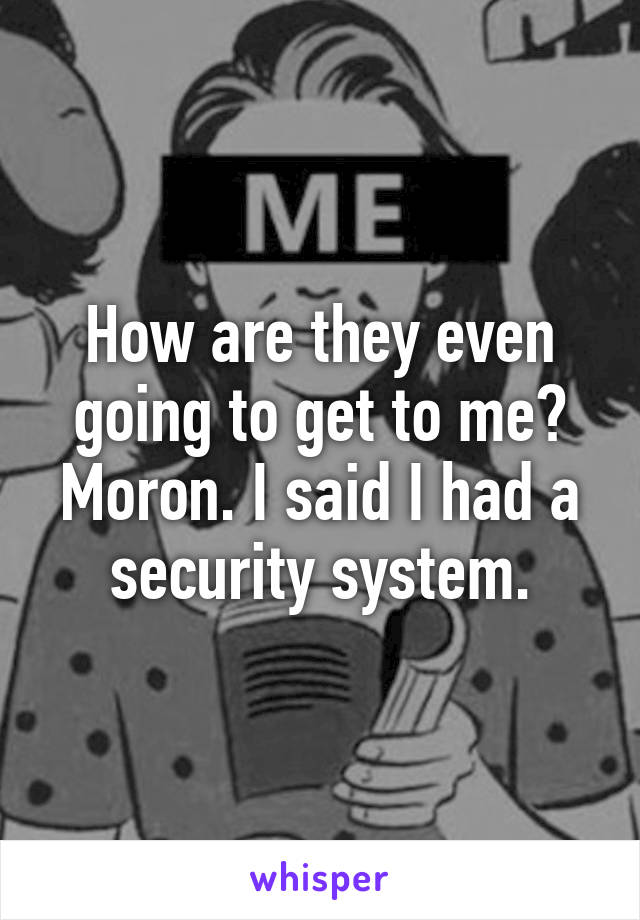 How are they even going to get to me? Moron. I said I had a security system.