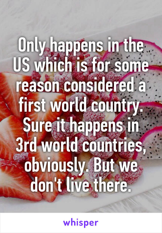 Only happens in the US which is for some reason considered a first world country. Sure it happens in 3rd world countries, obviously. But we don't live there.