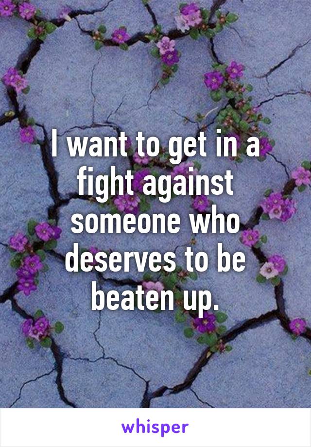 i-want-to-get-in-a-fight-against-someone-who-deserves-to-be-beaten-up