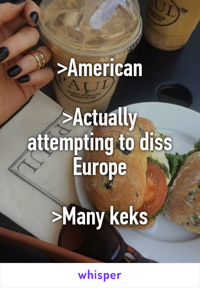 >American

>Actually attempting to diss Europe

>Many keks