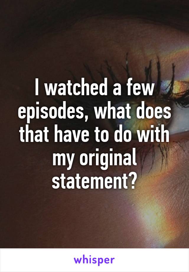 I watched a few episodes, what does that have to do with my original statement?