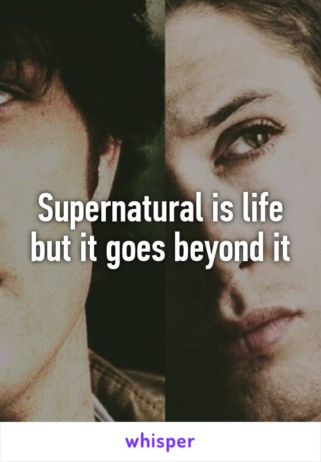 Supernatural is life but it goes beyond it