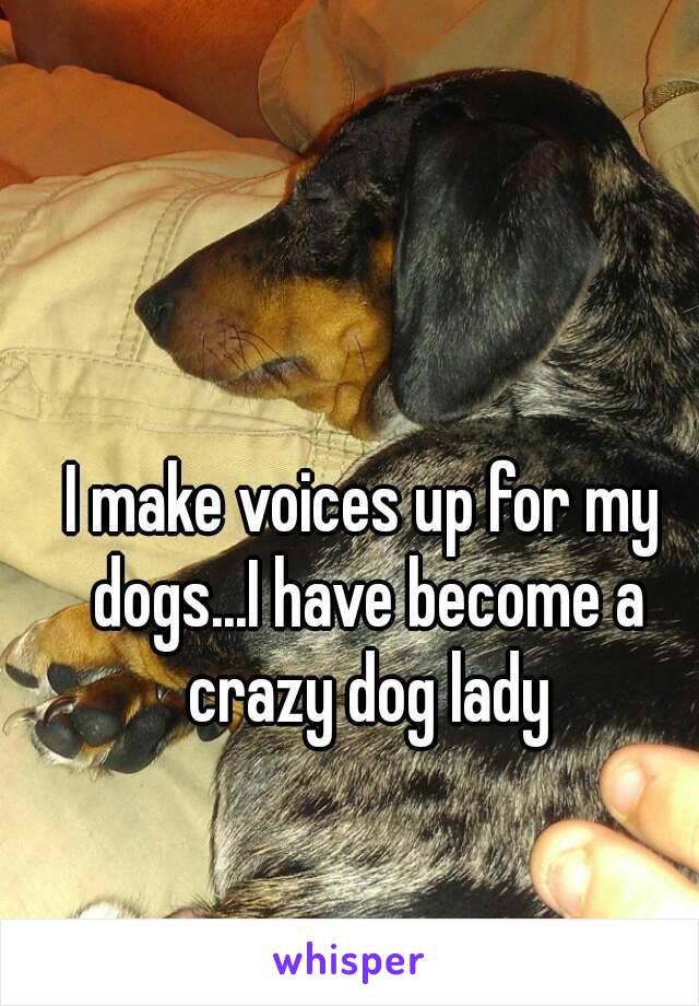 I make voices up for my dogs...I have become a crazy dog lady